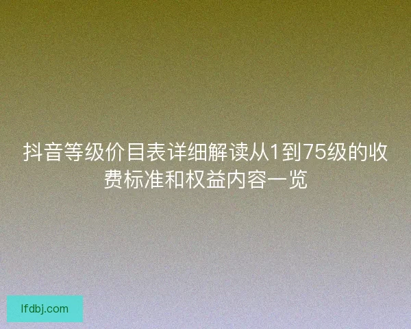抖音等级价目表详细解读从1到75级的收费标准和权益内容一览