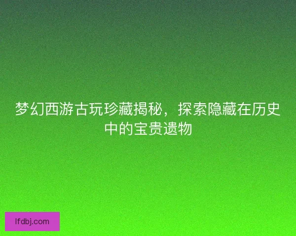 梦幻西游古玩珍藏揭秘，探索隐藏在历史中的宝贵遗物