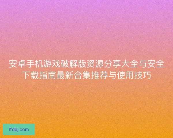 安卓手机游戏破解版资源分享大全与安全下载指南最新合集推荐与使用技巧