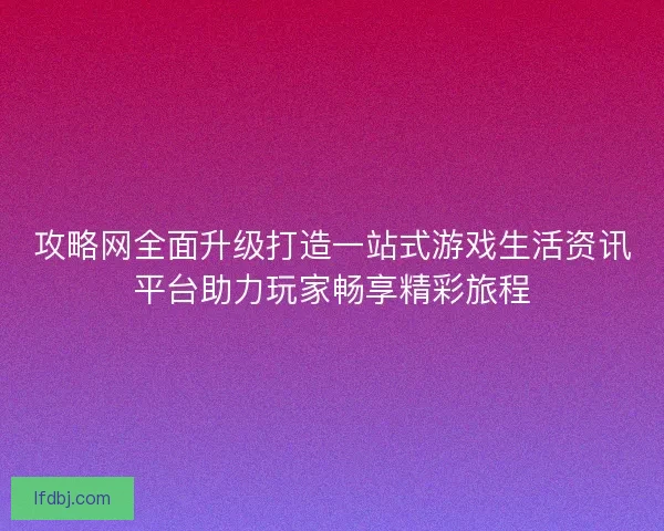 攻略网全面升级打造一站式游戏生活资讯平台助力玩家畅享精彩旅程