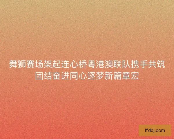 舞狮赛场架起连心桥粤港澳联队携手共筑团结奋进同心逐梦新篇章宏