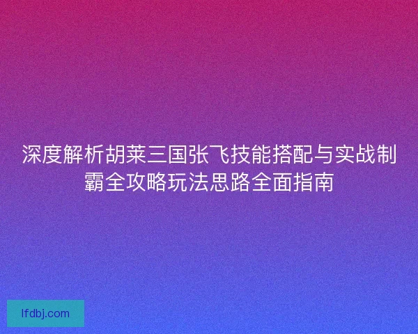 深度解析胡莱三国张飞技能搭配与实战制霸全攻略玩法思路全面指南
