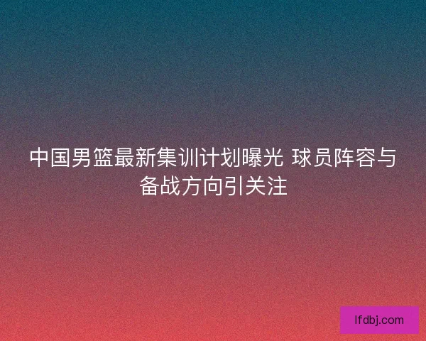 中国男篮最新集训计划曝光 球员阵容与备战方向引关注