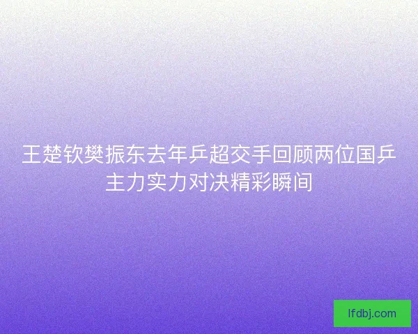 王楚钦樊振东去年乒超交手回顾两位国乒主力实力对决精彩瞬间